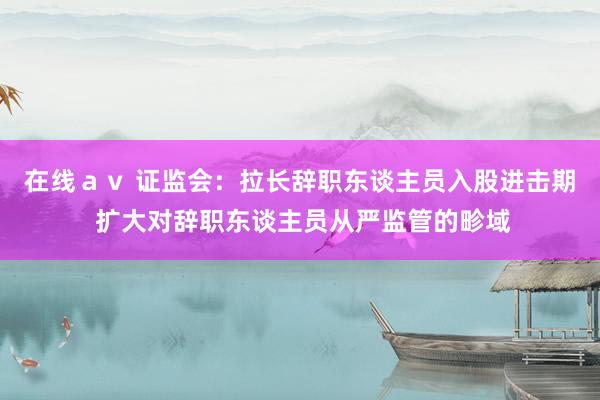 在线ａｖ 证监会：拉长辞职东谈主员入股进击期 扩大对辞职东谈主员从严监管的畛域