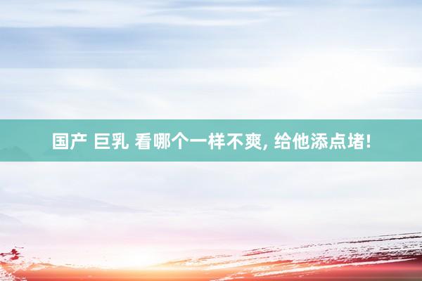国产 巨乳 看哪个一样不爽, 给他添点堵!
