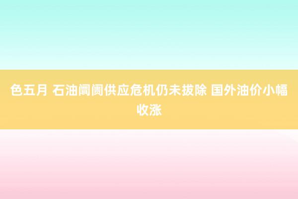 色五月 石油阛阓供应危机仍未拔除 国外油价小幅收涨