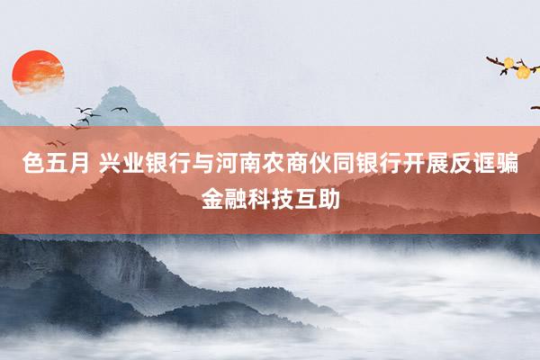 色五月 兴业银行与河南农商伙同银行开展反诓骗金融科技互助