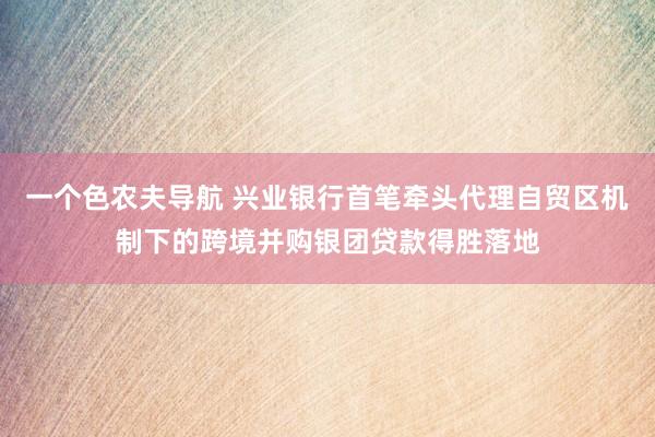 一个色农夫导航 兴业银行首笔牵头代理自贸区机制下的跨境并购银团贷款得胜落地