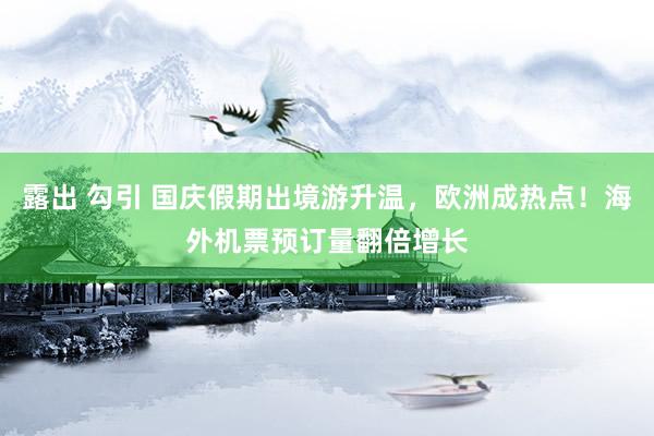 露出 勾引 国庆假期出境游升温，欧洲成热点！海外机票预订量翻倍增长