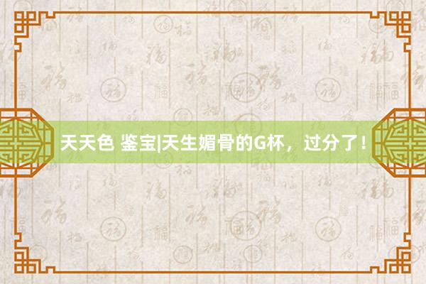 天天色 鉴宝|天生媚骨的G杯，过分了！