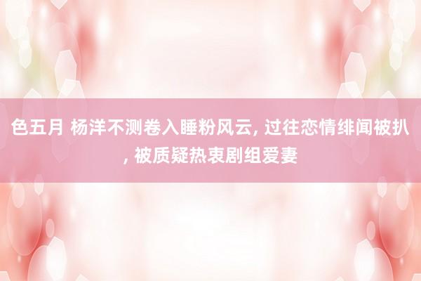 色五月 杨洋不测卷入睡粉风云, 过往恋情绯闻被扒, 被质疑热衷剧组爱妻