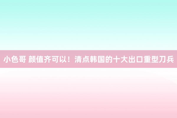 小色哥 颜值齐可以！清点韩国的十大出口重型刀兵