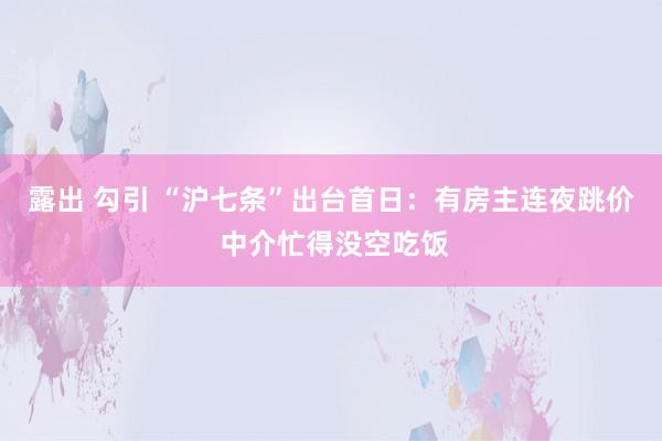 露出 勾引 “沪七条”出台首日：有房主连夜跳价 中介忙得没空吃饭