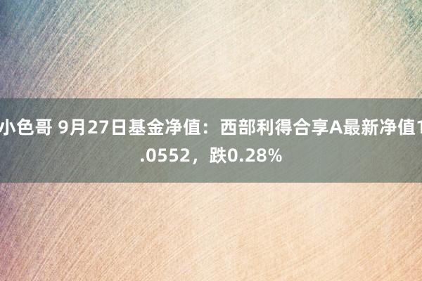小色哥 9月27日基金净值：西部利得合享A最新净值1.0552，跌0.28%
