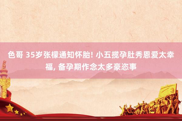 色哥 35岁张檬通知怀胎! 小五揽孕肚秀恩爱太幸福, 备孕期作念太多豪恣事