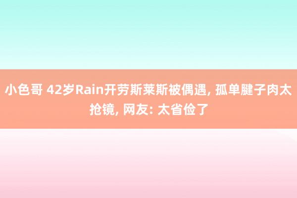 小色哥 42岁Rain开劳斯莱斯被偶遇, 孤单腱子肉太抢镜, 网友: 太省俭了