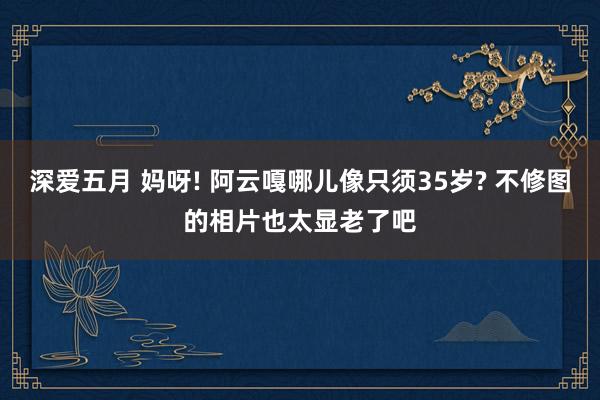 深爱五月 妈呀! 阿云嘎哪儿像只须35岁? 不修图的相片也太显老了吧