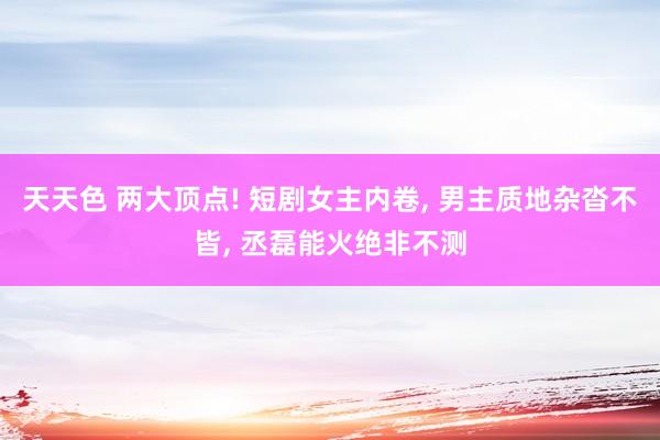 天天色 两大顶点! 短剧女主内卷, 男主质地杂沓不皆, 丞磊能火绝非不测