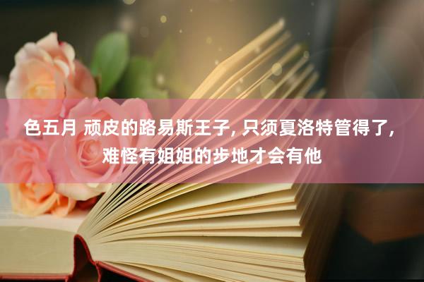 色五月 顽皮的路易斯王子, 只须夏洛特管得了, 难怪有姐姐的步地才会有他