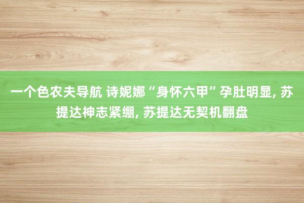 一个色农夫导航 诗妮娜“身怀六甲”孕肚明显, 苏提达神志紧绷, 苏提达无契机翻盘