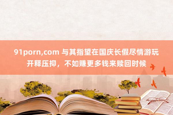 91porn,com 与其指望在国庆长假尽情游玩开释压抑，不如赚更多钱来赎回时候