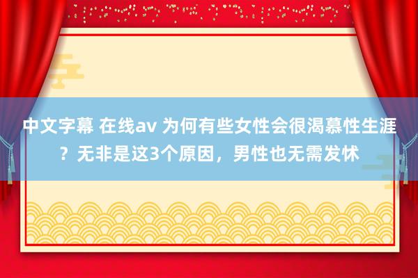 中文字幕 在线av 为何有些女性会很渴慕性生涯？无非是这3个原因，男性也无需发怵
