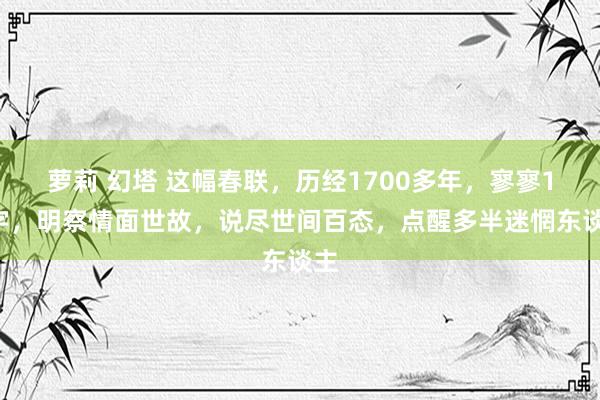 萝莉 幻塔 这幅春联，历经1700多年，寥寥14字，明察情面世故，说尽世间百态，点醒多半迷惘东谈主