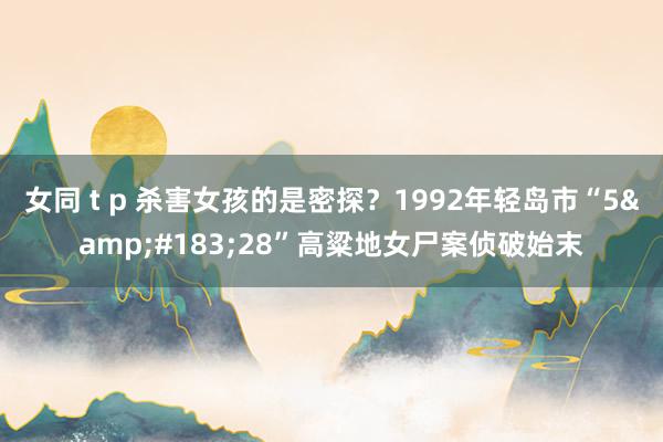 女同 t p 杀害女孩的是密探？1992年轻岛市“5&#183;28”高粱地女尸案侦破始末
