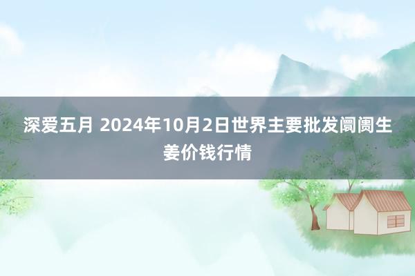 深爱五月 2024年10月2日世界主要批发阛阓生姜价钱行情