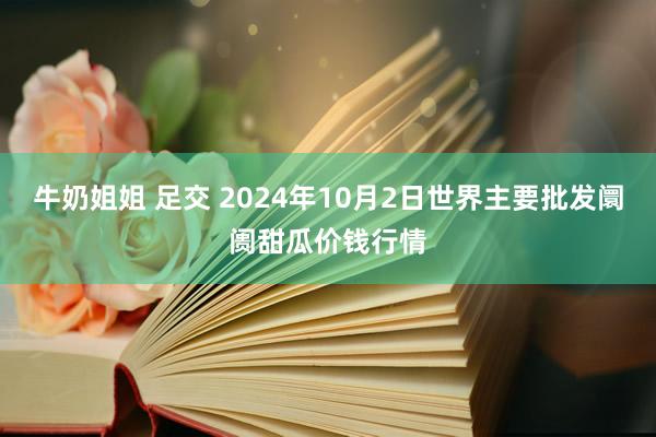 牛奶姐姐 足交 2024年10月2日世界主要批发阛阓甜瓜价钱行情