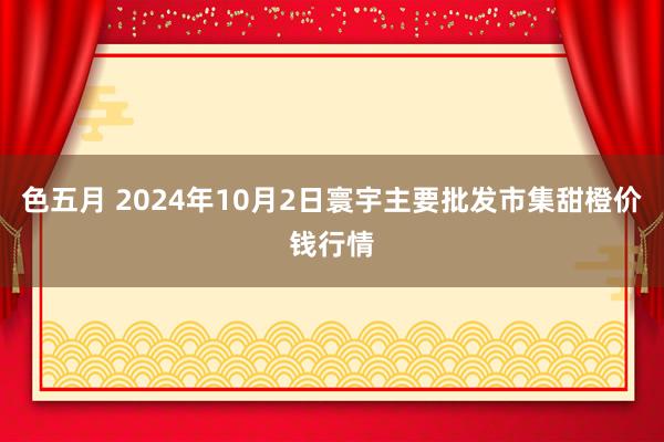色五月 2024年10月2日寰宇主要批发市集甜橙价钱行情