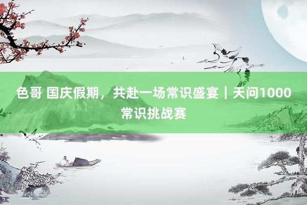 色哥 国庆假期，共赴一场常识盛宴｜天问1000常识挑战赛