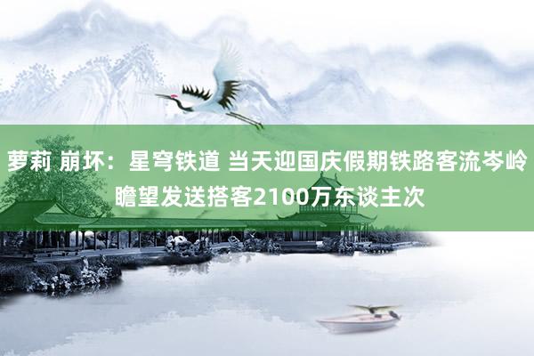 萝莉 崩坏：星穹铁道 当天迎国庆假期铁路客流岑岭 瞻望发送搭客2100万东谈主次