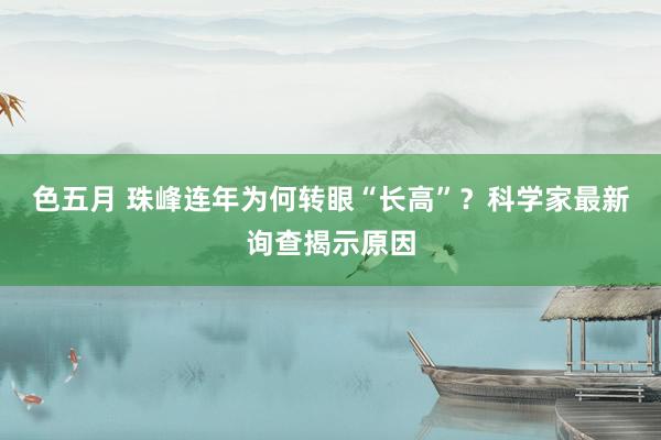 色五月 珠峰连年为何转眼“长高”？科学家最新询查揭示原因