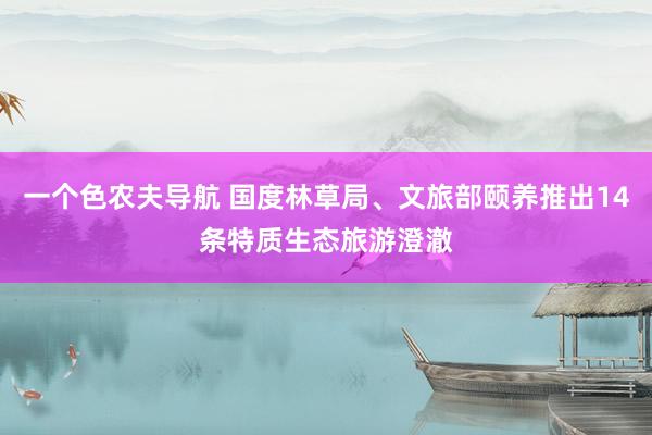 一个色农夫导航 国度林草局、文旅部颐养推出14条特质生态旅游澄澈