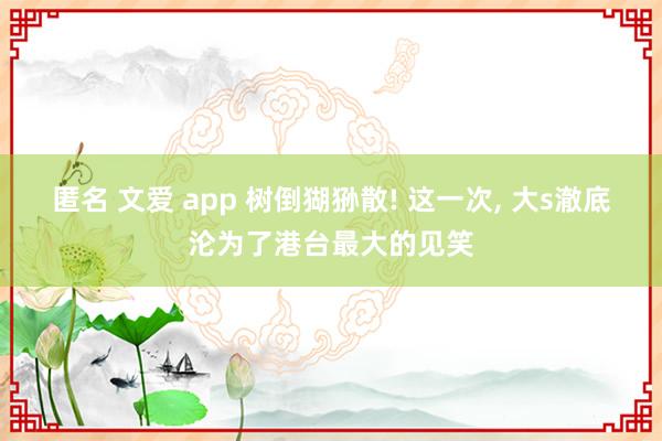 匿名 文爱 app 树倒猢狲散! 这一次, 大s澈底沦为了港台最大的见笑
