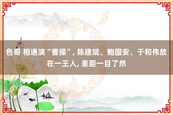 色哥 相通演“曹操”, 陈建斌、鲍国安、于和伟放在一王人, 差距一目了然