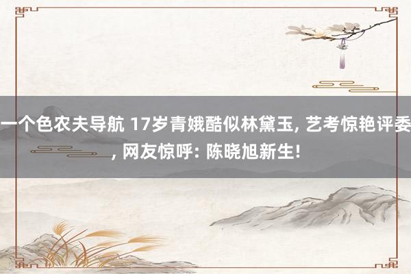 一个色农夫导航 17岁青娥酷似林黛玉, 艺考惊艳评委, 网友惊呼: 陈晓旭新生!