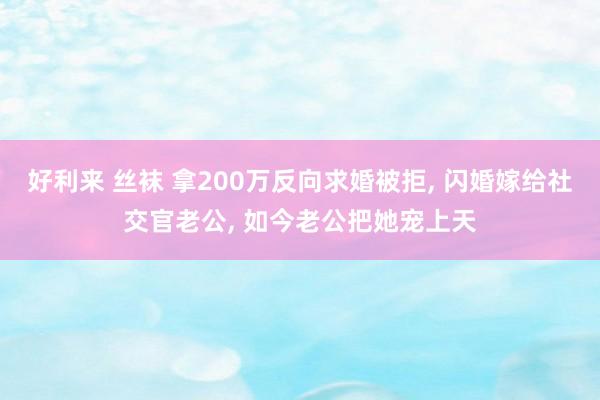 好利来 丝袜 拿200万反向求婚被拒, 闪婚嫁给社交官老公, 如今老公把她宠上天