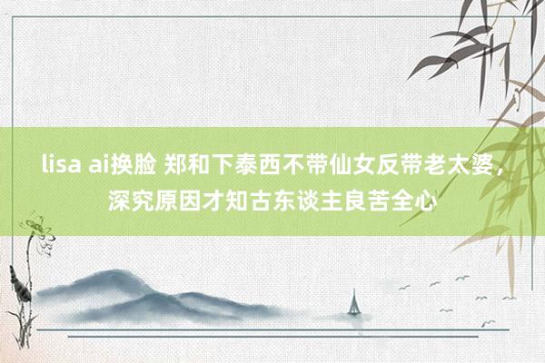 lisa ai换脸 郑和下泰西不带仙女反带老太婆，深究原因才知古东谈主良苦全心