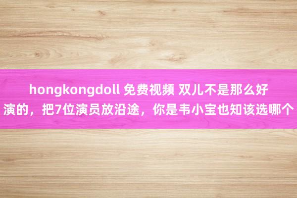 hongkongdoll 免费视频 双儿不是那么好演的，把7位演员放沿途，你是韦小宝也知该选哪个