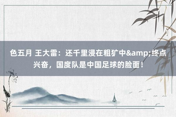 色五月 王大雷：还千里浸在粗犷中&终点兴奋，国度队是中国足球的脸面！