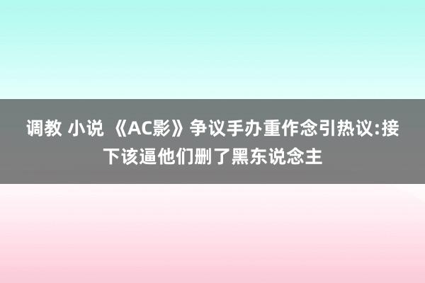 调教 小说 《AC影》争议手办重作念引热议:接下该逼他们删了黑东说念主