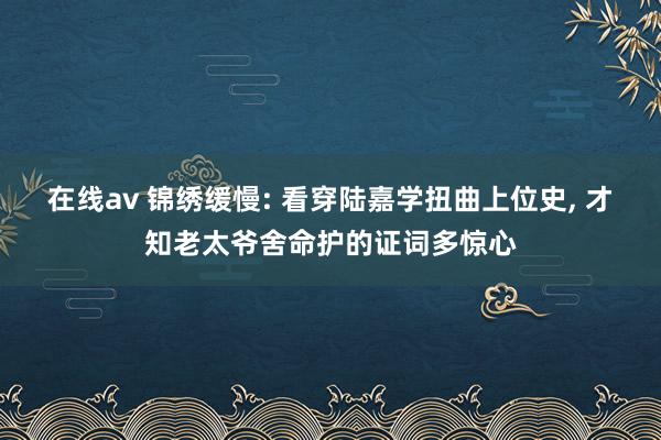 在线av 锦绣缓慢: 看穿陆嘉学扭曲上位史, 才知老太爷舍命护的证词多惊心