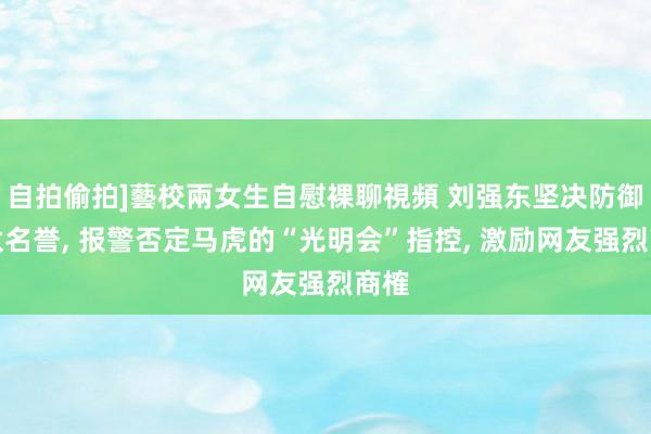 自拍偷拍]藝校兩女生自慰裸聊視頻 刘强东坚决防御太太名誉, 报警否定马虎的“光明会”指控, 激励网友强烈商榷