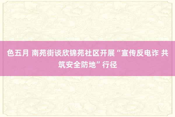 色五月 南苑街谈欣锦苑社区开展“宣传反电诈 共筑安全防地”行径