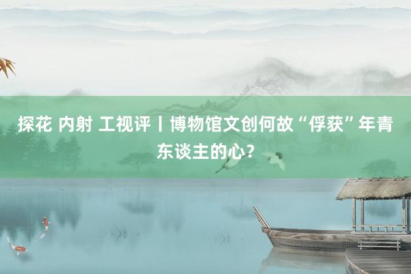 探花 内射 工视评丨博物馆文创何故“俘获”年青东谈主的心？