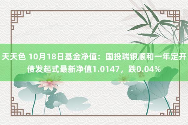 天天色 10月18日基金净值：国投瑞银顺和一年定开债发起式最新净值1.0147，跌0.04%