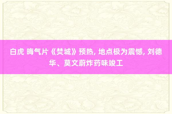 白虎 晦气片《焚城》预热, 地点极为震憾, 刘德华、莫文蔚炸药味竣工