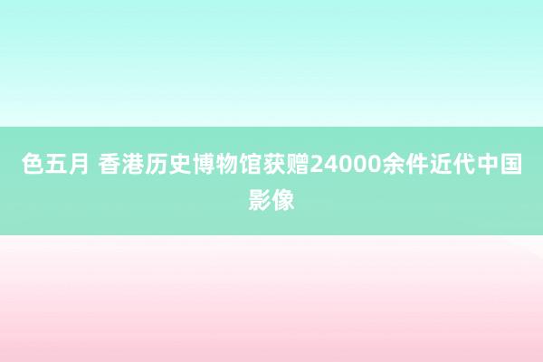 色五月 香港历史博物馆获赠24000余件近代中国影像