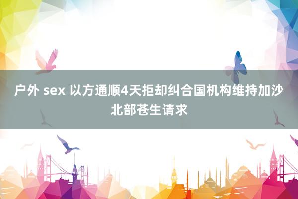 户外 sex 以方通顺4天拒却纠合国机构维持加沙北部苍生请求