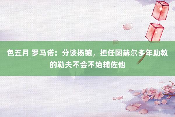 色五月 罗马诺：分谈扬镳，担任图赫尔多年助教的勒夫不会不绝辅佐他