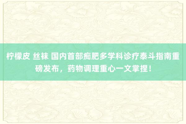 柠檬皮 丝袜 国内首部痴肥多学科诊疗泰斗指南重磅发布，药物调理重心一文掌捏！