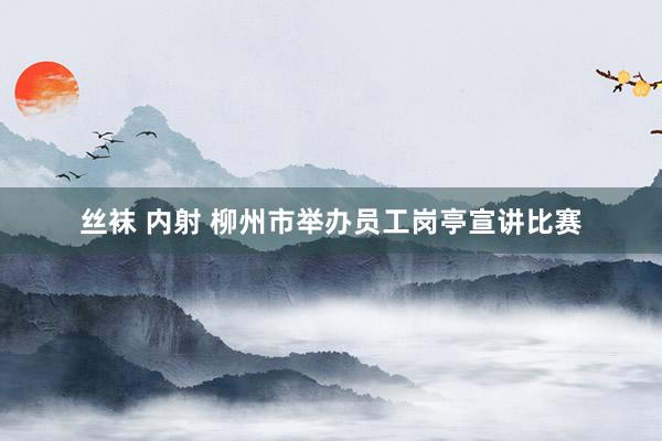 丝袜 内射 柳州市举办员工岗亭宣讲比赛