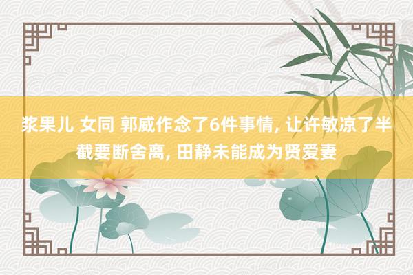 浆果儿 女同 郭威作念了6件事情, 让许敏凉了半截要断舍离, 田静未能成为贤爱妻