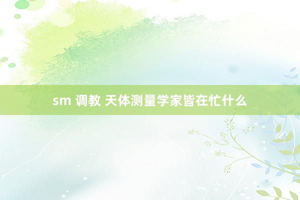 sm 调教 天体测量学家皆在忙什么
