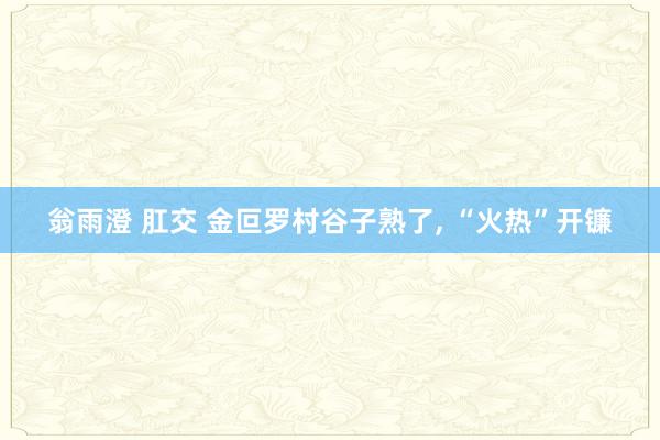 翁雨澄 肛交 金叵罗村谷子熟了, “火热”开镰